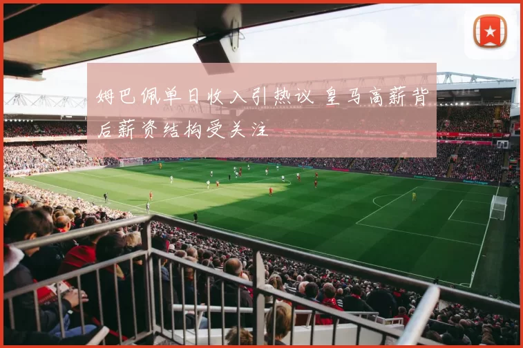 姆巴佩单日收入引热议 皇马高薪背后薪资结构受关注