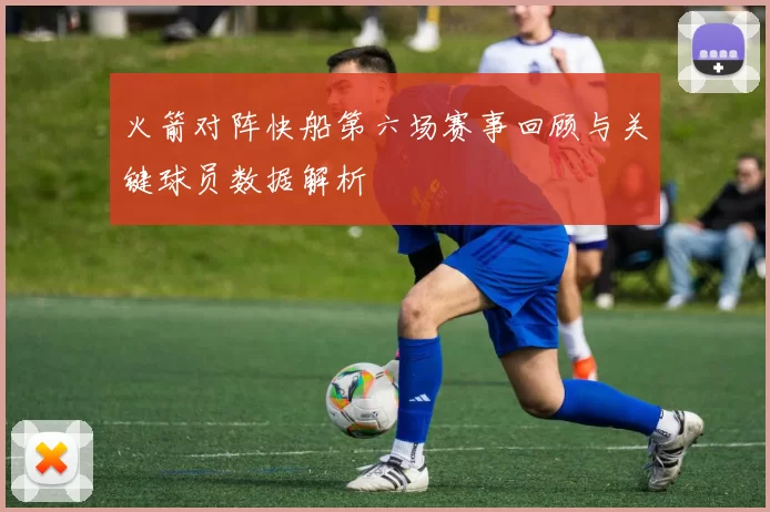 火箭对阵快船第六场赛事回顾与关键球员数据解析