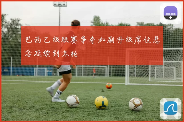 巴西乙级联赛争夺加剧升级席位悬念延续到末轮