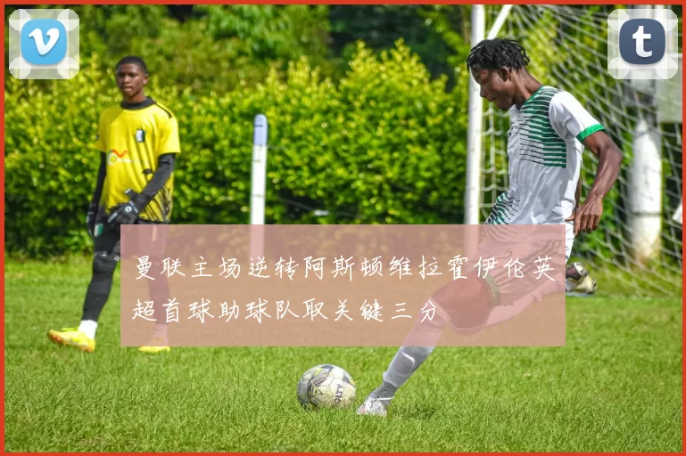 曼联主场逆转阿斯顿维拉霍伊伦英超首球助球队取关键三分