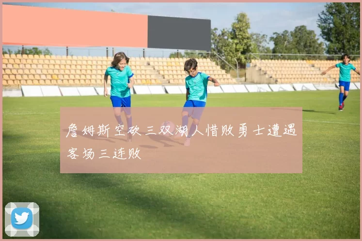 詹姆斯空砍三双湖人惜败勇士遭遇客场三连败