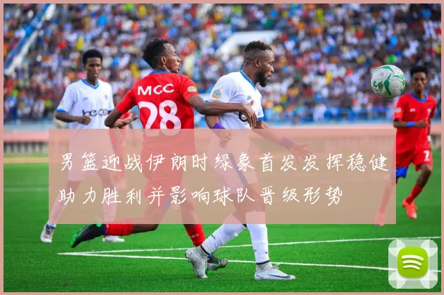 男篮迎战伊朗时绿象首发发挥稳健助力胜利并影响球队晋级形势