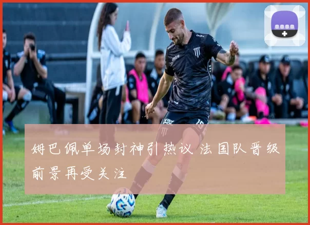 姆巴佩单场封神引热议 法国队晋级前景再受关注