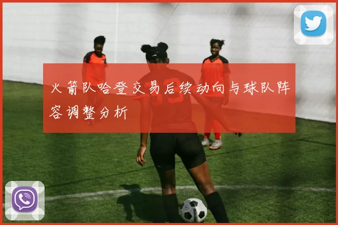 火箭队哈登交易后续动向与球队阵容调整分析