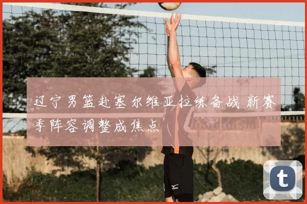 辽宁男篮赴塞尔维亚拉练备战 新赛季阵容调整成焦点