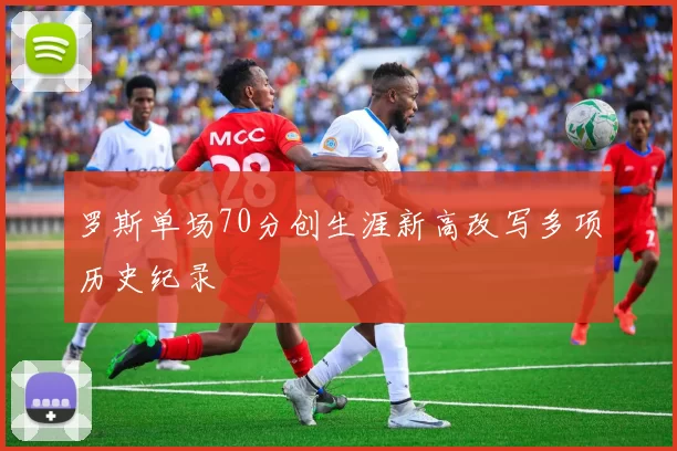 罗斯单场70分创生涯新高改写多项历史纪录