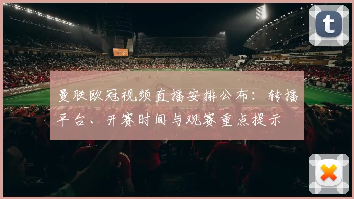 曼联欧冠视频直播安排公布：转播平台、开赛时间与观赛重点提示