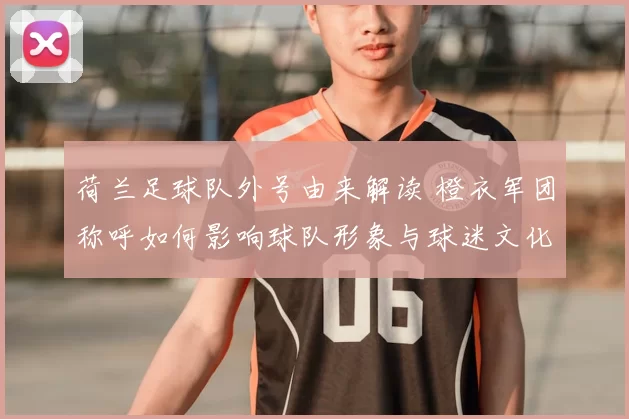 荷兰足球队外号由来解读 橙衣军团称呼如何影响球队形象与球迷文化