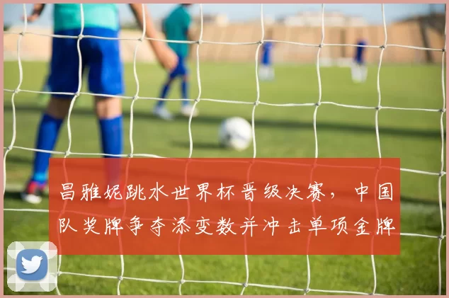 昌雅妮跳水世界杯晋级决赛，中国队奖牌争夺添变数并冲击单项金牌