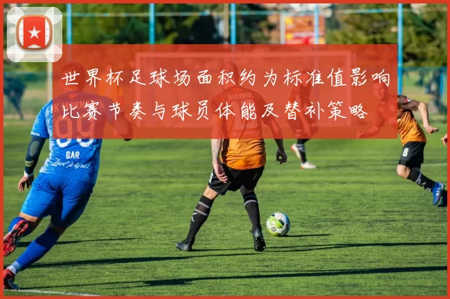 世界杯足球场面积约为标准值影响比赛节奏与球员体能及替补策略
