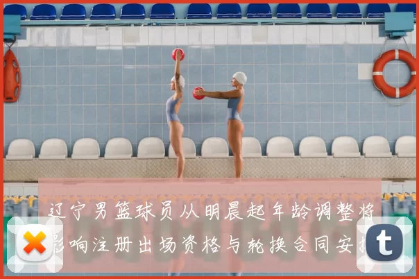 辽宁男篮球员从明晨起年龄调整将影响注册出场资格与轮换合同安排