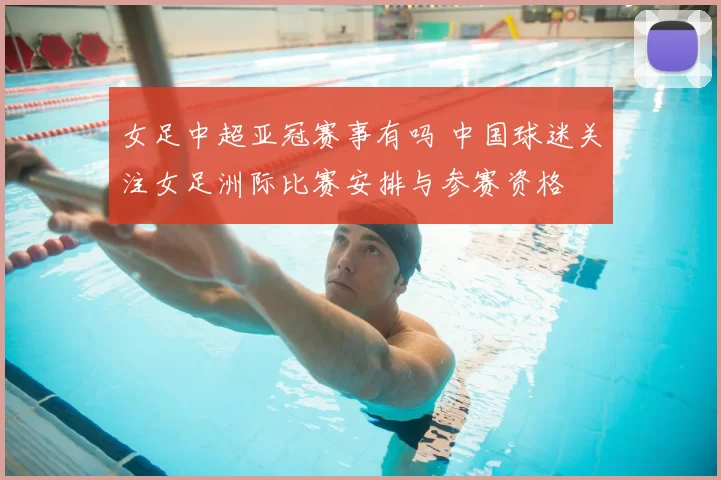 女足中超亚冠赛事有吗 中国球迷关注女足洲际比赛安排与参赛资格