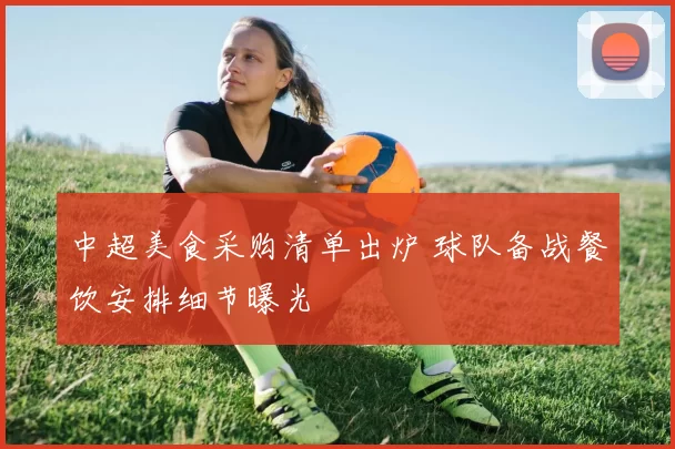 中超美食采购清单出炉 球队备战餐饮安排细节曝光