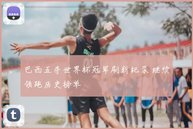 巴西五夺世界杯冠军刷新纪录 继续领跑历史榜单