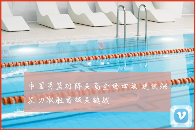 中国男篮对阵关岛全场回放 进攻端发力取胜晋级关键战