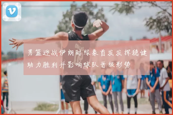 男篮迎战伊朗时绿象首发发挥稳健助力胜利并影响球队晋级形势