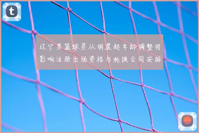 辽宁男篮球员从明晨起年龄调整将影响注册出场资格与轮换合同安排