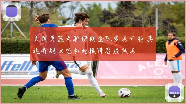 美国男篮大胜伊朗全队多点开花 奥运备战状态和轮换阵容成焦点