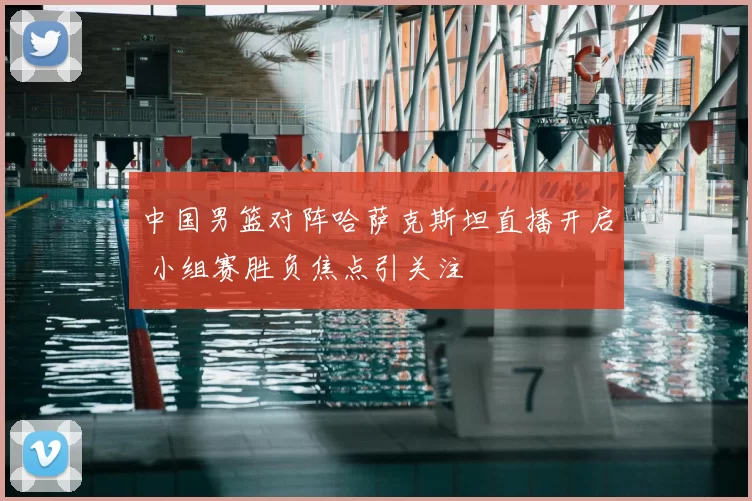 中国男篮对阵哈萨克斯坦直播开启 小组赛胜负焦点引关注