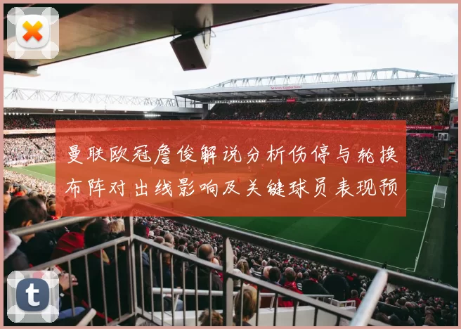 曼联欧冠詹俊解说分析伤停与轮换布阵对出线影响及关键球员表现预判