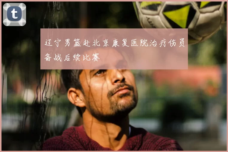 辽宁男篮赴北京康复医院治疗伤员备战后续比赛