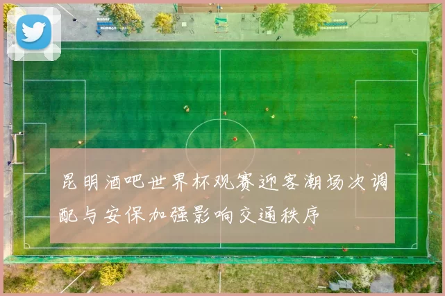 昆明酒吧世界杯观赛迎客潮场次调配与安保加强影响交通秩序