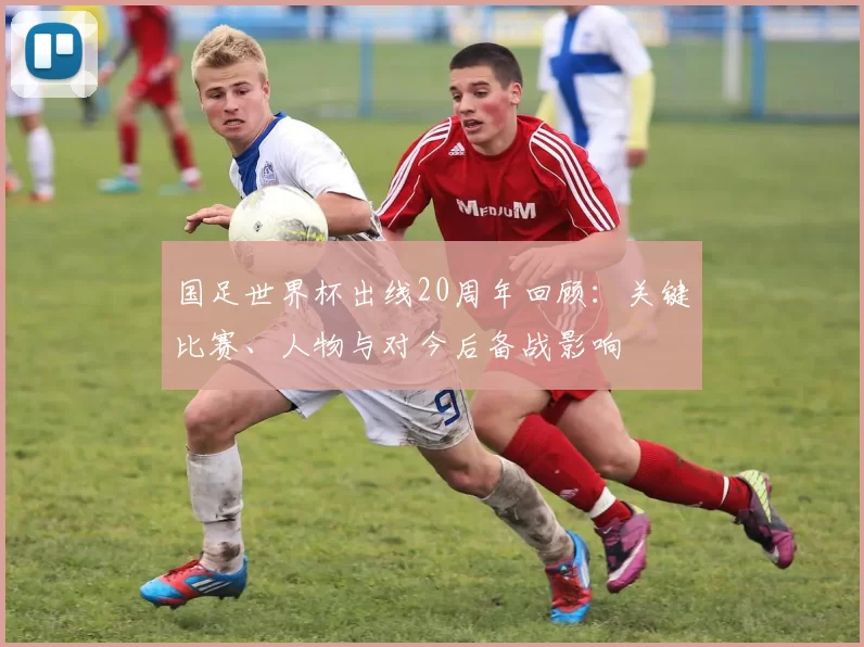 国足世界杯出线20周年回顾：关键比赛、人物与对今后备战影响