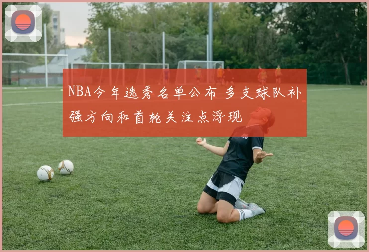 NBA今年选秀名单公布 多支球队补强方向和首轮关注点浮现