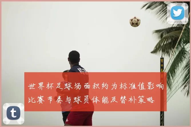 世界杯足球场面积约为标准值影响比赛节奏与球员体能及替补策略
