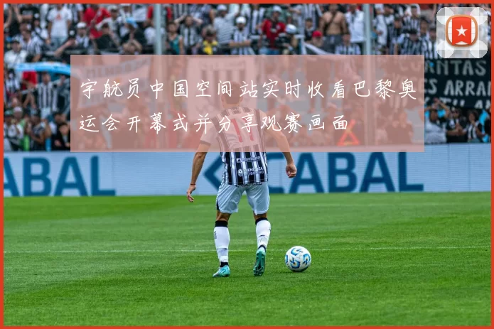 宇航员中国空间站实时收看巴黎奥运会开幕式并分享观赛画面