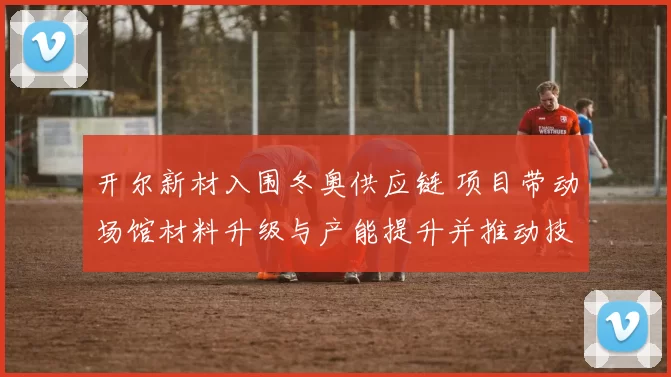 开尔新材入围冬奥供应链 项目带动场馆材料升级与产能提升并推动技术应用