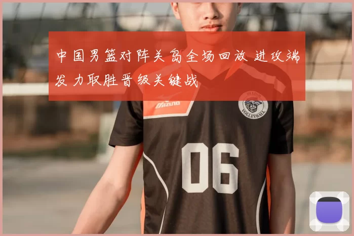 中国男篮对阵关岛全场回放 进攻端发力取胜晋级关键战