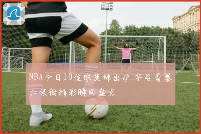 NBA今日10佳球集锦出炉 字母哥暴扣领衔精彩瞬间盘点