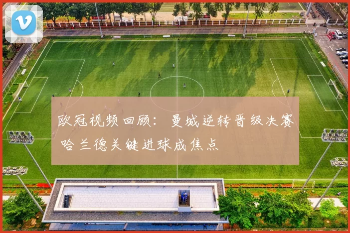 欧冠视频回顾：曼城逆转晋级决赛 哈兰德关键进球成焦点