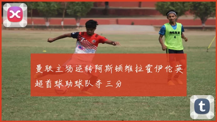 曼联主场逆转阿斯顿维拉霍伊伦英超首球助球队夺三分