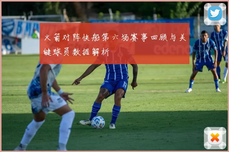 火箭对阵快船第六场赛事回顾与关键球员数据解析