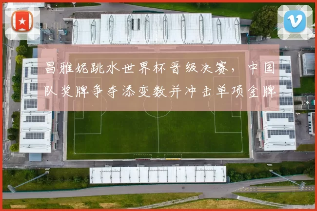 昌雅妮跳水世界杯晋级决赛，中国队奖牌争夺添变数并冲击单项金牌