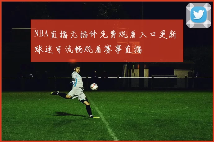 NBA直播无插件免费观看入口更新 球迷可流畅观看赛事直播